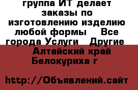 группа ИТ делает заказы по изготовлению изделию любой формы  - Все города Услуги » Другие   . Алтайский край,Белокуриха г.